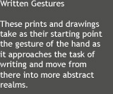 These prints and drawings take as their starting point the gesture of the hand as it approaches the task of writing and move from there into more abstract realms.